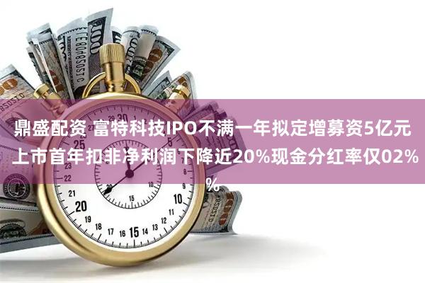 鼎盛配资 富特科技IPO不满一年拟定增募资5亿元 上市首年扣非净利润下降近20%现金分红率仅02%