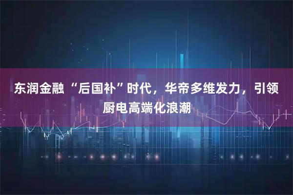 东润金融 “后国补”时代，华帝多维发力，引领厨电高端化浪潮