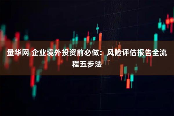 量华网 企业境外投资前必做：风险评估报告全流程五步法
