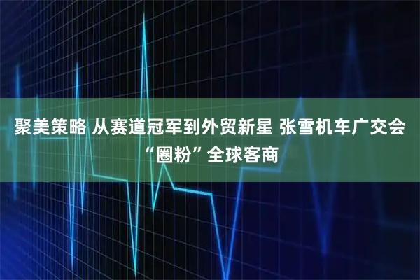 聚美策略 从赛道冠军到外贸新星 张雪机车广交会“圈粉”全球客商