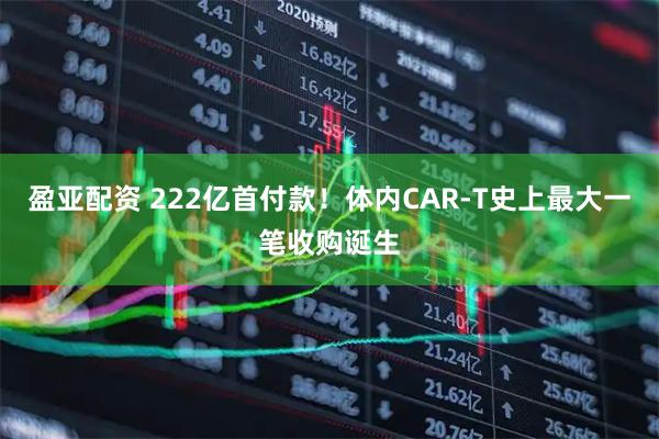 盈亚配资 222亿首付款！体内CAR-T史上最大一笔收购诞生